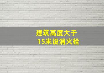 建筑高度大于15米设消火栓