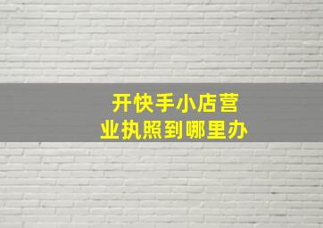 开快手小店营业执照到哪里办