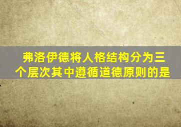 弗洛伊德将人格结构分为三个层次其中遵循道德原则的是