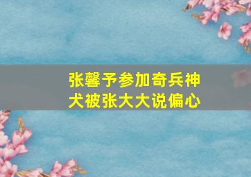 张馨予参加奇兵神犬被张大大说偏心