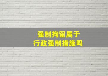 强制拘留属于行政强制措施吗