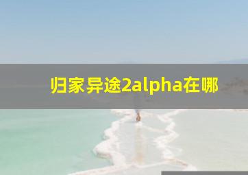 归家异途2alpha在哪