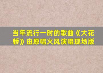 当年流行一时的歌曲《大花轿》由原唱火风演唱现场版