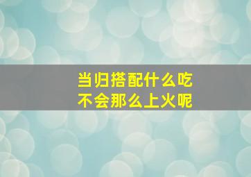 当归搭配什么吃不会那么上火呢