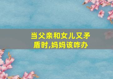 当父亲和女儿又矛盾时,妈妈该咋办