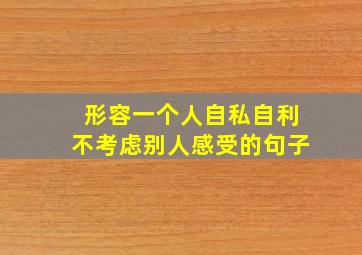 形容一个人自私自利不考虑别人感受的句子