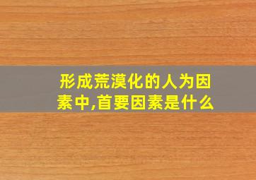 形成荒漠化的人为因素中,首要因素是什么