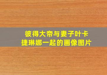 彼得大帝与妻子叶卡捷琳娜一起的画像图片