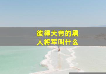 彼得大帝的黑人将军叫什么