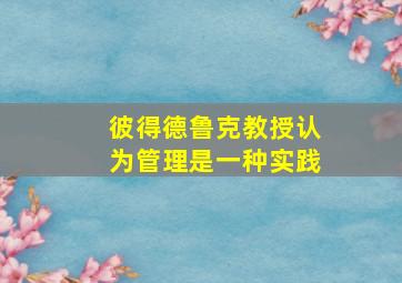 彼得德鲁克教授认为管理是一种实践