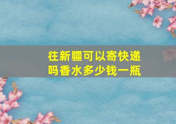 往新疆可以寄快递吗香水多少钱一瓶