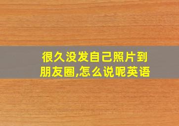 很久没发自己照片到朋友圈,怎么说呢英语