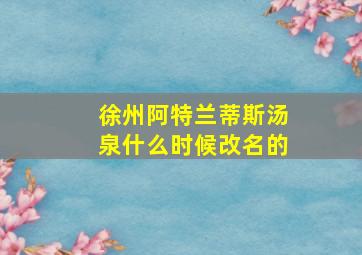 徐州阿特兰蒂斯汤泉什么时候改名的