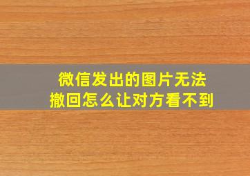 微信发出的图片无法撤回怎么让对方看不到