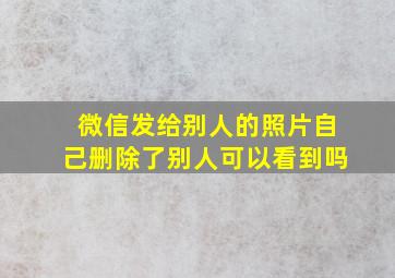 微信发给别人的照片自己删除了别人可以看到吗