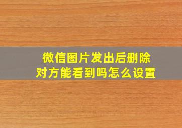 微信图片发出后删除对方能看到吗怎么设置