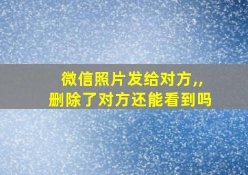 微信照片发给对方,,删除了对方还能看到吗