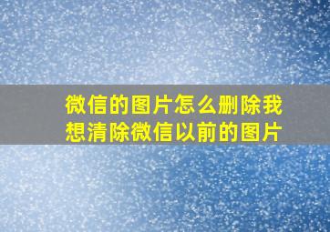 微信的图片怎么删除我想清除微信以前的图片