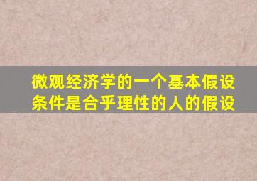 微观经济学的一个基本假设条件是合乎理性的人的假设