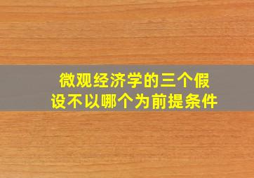 微观经济学的三个假设不以哪个为前提条件