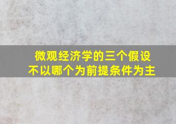 微观经济学的三个假设不以哪个为前提条件为主