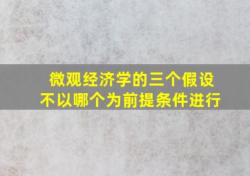 微观经济学的三个假设不以哪个为前提条件进行