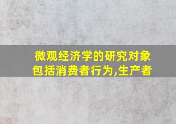 微观经济学的研究对象包括消费者行为,生产者