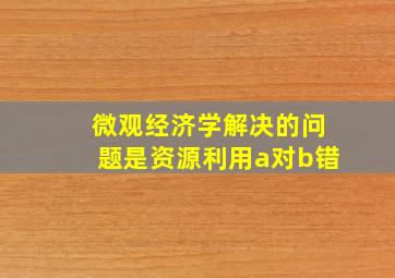 微观经济学解决的问题是资源利用a对b错