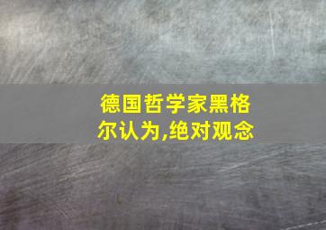 德国哲学家黑格尔认为,绝对观念