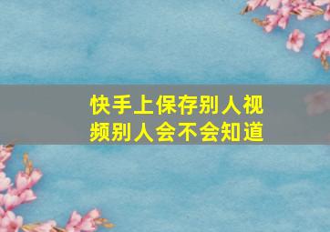 快手上保存别人视频别人会不会知道