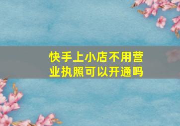 快手上小店不用营业执照可以开通吗