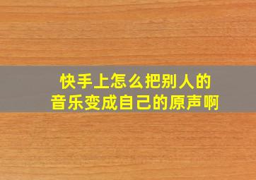 快手上怎么把别人的音乐变成自己的原声啊