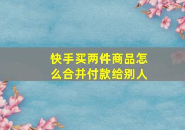 快手买两件商品怎么合并付款给别人