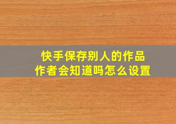 快手保存别人的作品作者会知道吗怎么设置