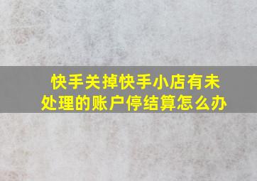 快手关掉快手小店有未处理的账户停结算怎么办