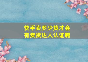 快手卖多少货才会有卖货达人认证呢