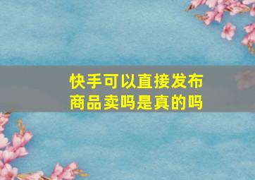 快手可以直接发布商品卖吗是真的吗