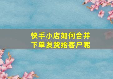 快手小店如何合并下单发货给客户呢