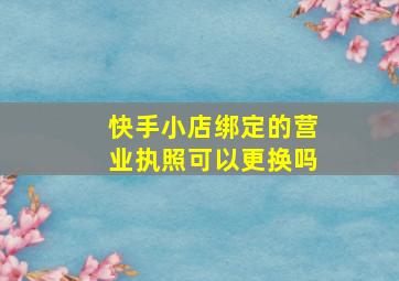 快手小店绑定的营业执照可以更换吗