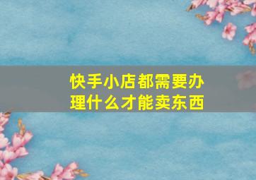 快手小店都需要办理什么才能卖东西