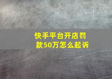 快手平台开店罚款50万怎么起诉