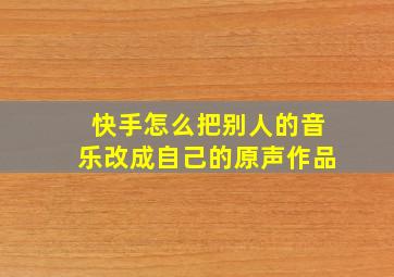 快手怎么把别人的音乐改成自己的原声作品