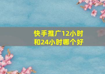 快手推广12小时和24小时哪个好