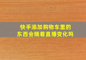 快手添加购物车里的东西会随着直播变化吗