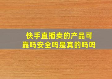 快手直播卖的产品可靠吗安全吗是真的吗吗