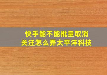 快手能不能批量取消关注怎么弄太平洋科技