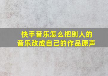 快手音乐怎么把别人的音乐改成自己的作品原声