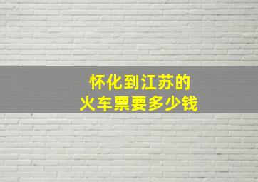 怀化到江苏的火车票要多少钱