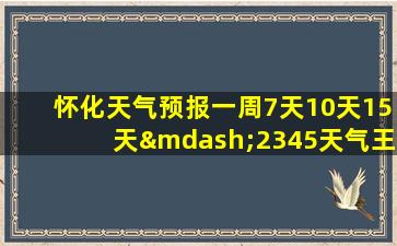 怀化天气预报一周7天10天15天—2345天气王