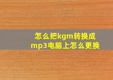 怎么把kgm转换成mp3电脑上怎么更换